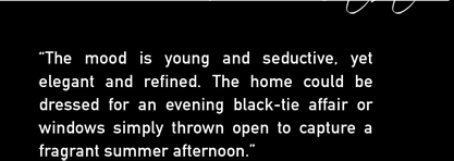 'The mood is young and seductive, yet elegant and refined.  The home could be dressed for an evening black-tie affair or windows simply thrown open to capture a fragrant summer afternoon.'